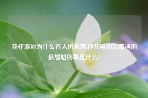 花样滑冰为什么有人扔东西,你在电影院遭遇的最尴尬的事是什么?