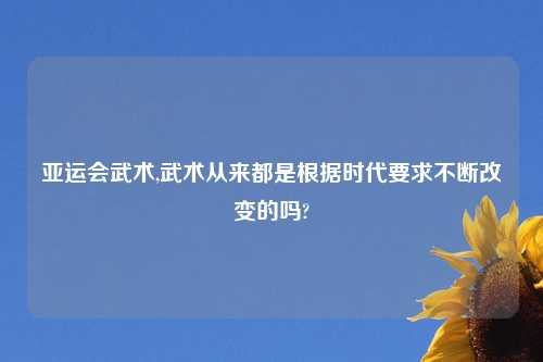 亚运会武术,武术从来都是根据时代要求不断改变的吗?