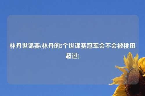 林丹世锦赛(林丹的5个世锦赛冠军会不会被桃田超过)