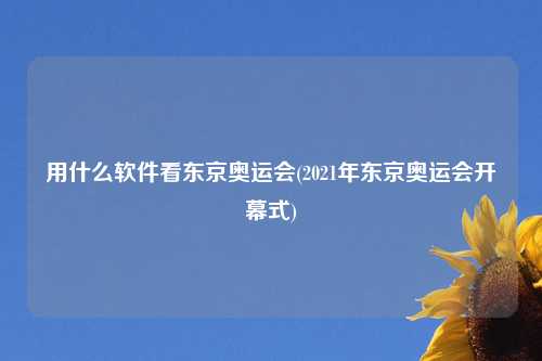 用什么软件看东京奥运会(2021年东京奥运会开幕式)