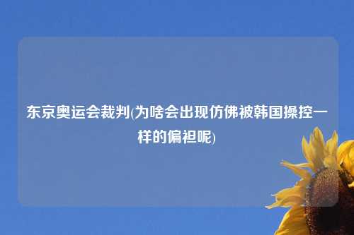 东京奥运会裁判(为啥会出现仿佛被韩国操控一样的偏袒呢)