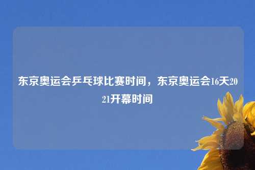 东京奥运会乒乓球比赛时间，东京奥运会16天2021开幕时间