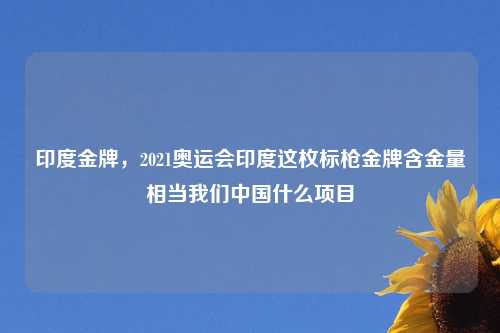 印度金牌，2021奥运会印度这枚标枪金牌含金量相当我们中国什么项目