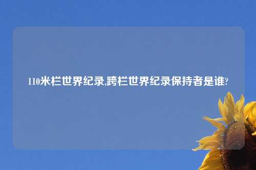 110米栏世界纪录,跨栏世界纪录保持者是谁?