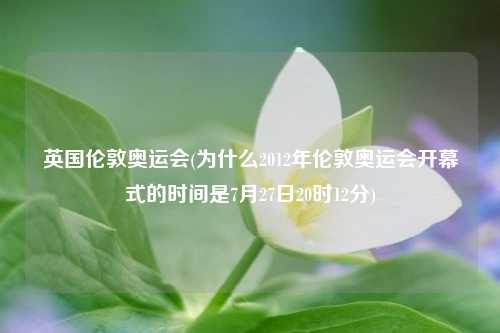 英国伦敦奥运会(为什么2012年伦敦奥运会开幕式的时间是7月27日20时12分)