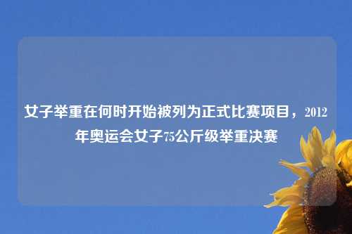 女子举重在何时开始被列为正式比赛项目，2012年奥运会女子75公斤级举重决赛