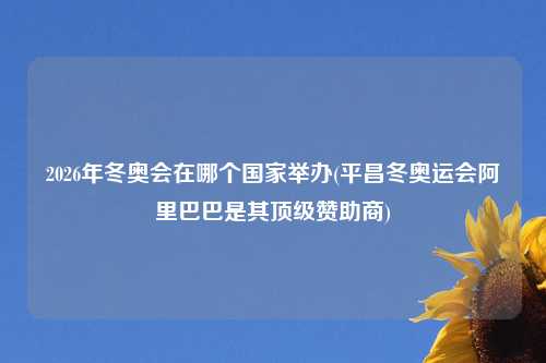 2026年冬奥会在哪个国家举办(平昌冬奥运会阿里巴巴是其顶级赞助商)