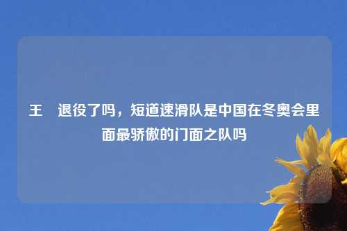 王濛退役了吗，短道速滑队是中国在冬奥会里面最骄傲的门面之队吗