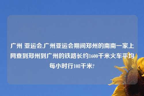 广州 亚运会,广州亚运会期间郑州的南南一家上网查到郑州到广州的铁路长约1600千米火车平均每小时行108干米?