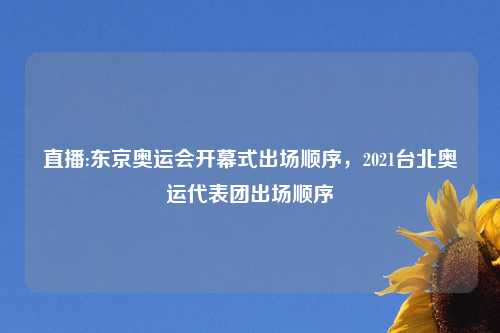 直播:东京奥运会开幕式出场顺序，2021台北奥运代表团出场顺序