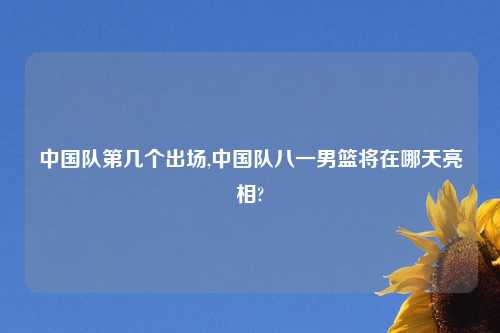 中国队第几个出场,中国队八一男篮将在哪天亮相?