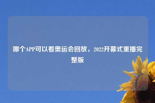 哪个APP可以看奥运会回放，2022开幕式重播完整版
