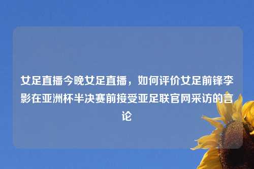 女足直播今晚女足直播，如何评价女足前锋李影在亚洲杯半决赛前接受亚足联官网采访的言论