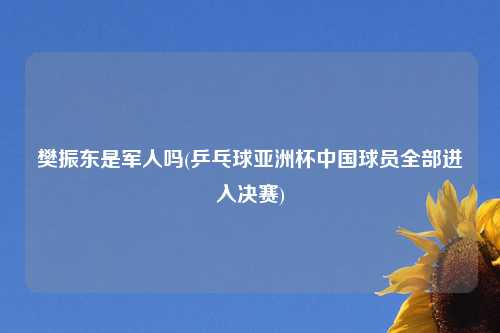 樊振东是军人吗(乒乓球亚洲杯中国球员全部进入决赛)