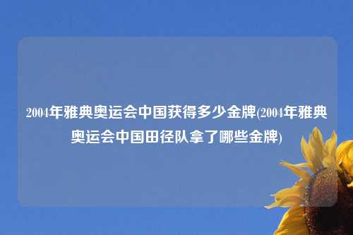 2004年雅典奥运会中国获得多少金牌(2004年雅典奥运会中国田径队拿了哪些金牌)