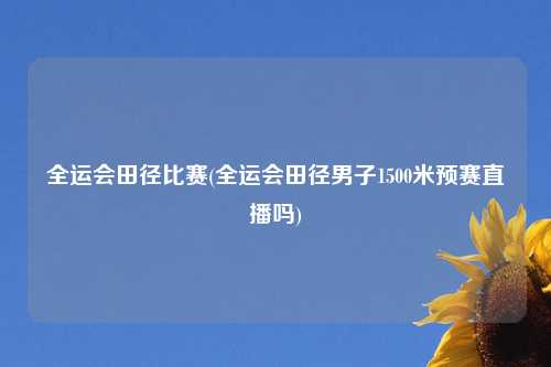 全运会田径比赛(全运会田径男子1500米预赛直播吗)