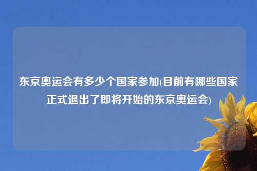 东京奥运会有多少个国家参加(目前有哪些国家正式退出了即将开始的东京奥运会)