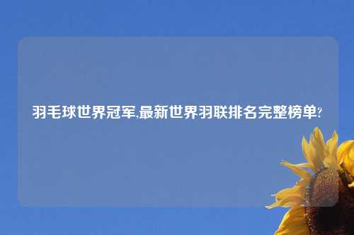 羽毛球世界冠军,最新世界羽联排名完整榜单?