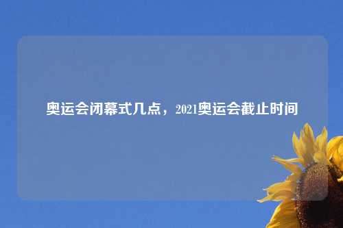 奥运会闭幕式几点，2021奥运会截止时间