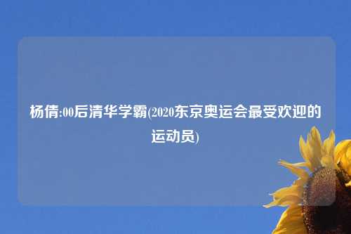 杨倩:00后清华学霸(2020东京奥运会最受欢迎的运动员)