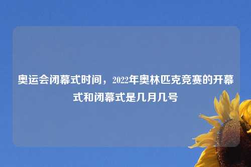 奥运会闭幕式时间，2022年奥林匹克竞赛的开幕式和闭幕式是几月几号