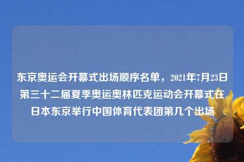 东京奥运会开幕式出场顺序名单，2021年7月23日第三十二届夏季奥运奥林匹克运动会开幕式在日本东京举行中国体育代表团第几个出场