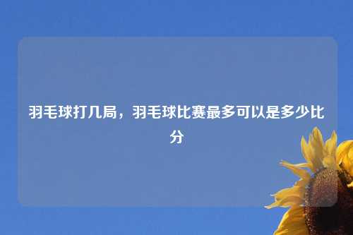 羽毛球打几局，羽毛球比赛最多可以是多少比分