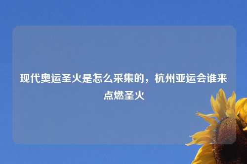 现代奥运圣火是怎么采集的，杭州亚运会谁来点燃圣火