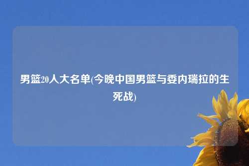 男篮20人大名单(今晚中国男篮与委内瑞拉的生死战)