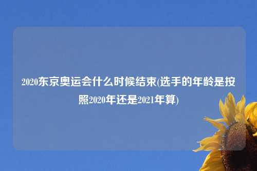 2020东京奥运会什么时候结束(选手的年龄是按照2020年还是2021年算)