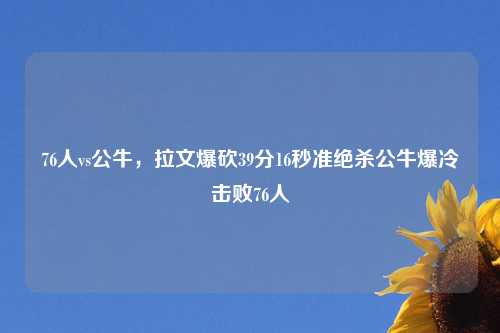 76人vs公牛，拉文爆砍39分16秒准绝杀公牛爆冷击败76人