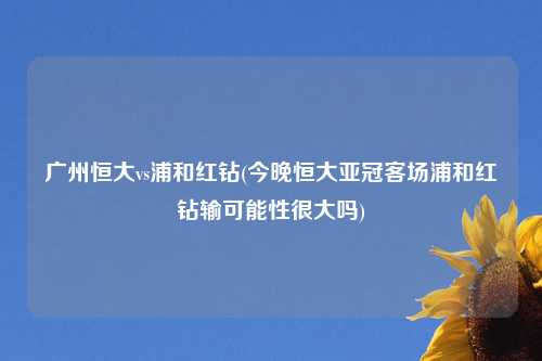 广州恒大vs浦和红钻(今晚恒大亚冠客场浦和红钻输可能性很大吗)