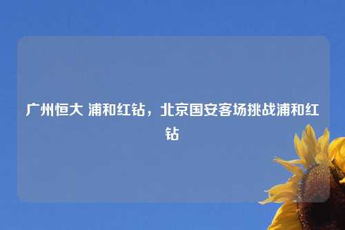 广州恒大 浦和红钻，北京国安客场挑战浦和红钻