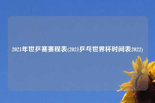 2021年世乒赛赛程表(2021乒乓世界杯时间表2022)