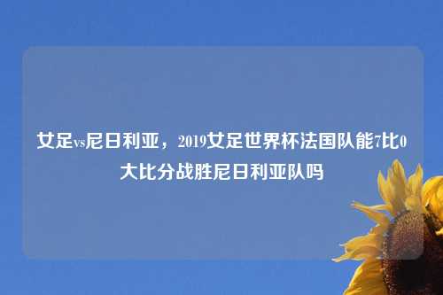 女足vs尼日利亚，2019女足世界杯法国队能7比0大比分战胜尼日利亚队吗