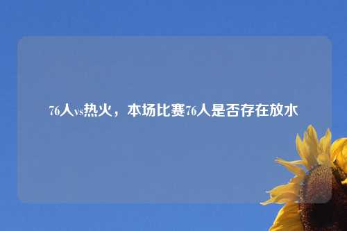 76人vs热火，本场比赛76人是否存在放水