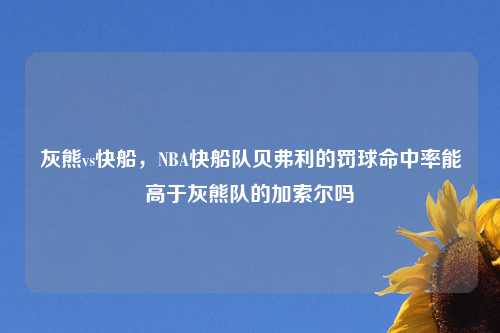 灰熊vs快船，NBA快船队贝弗利的罚球命中率能高于灰熊队的加索尔吗