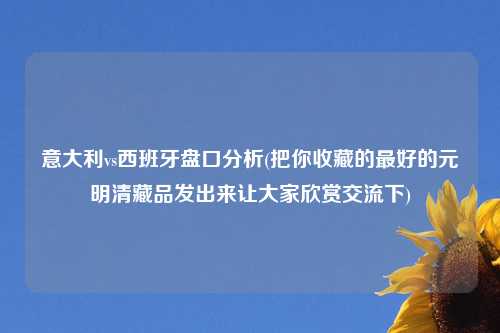 意大利vs西班牙盘口分析(把你收藏的最好的元明清藏品发出来让大家欣赏交流下)