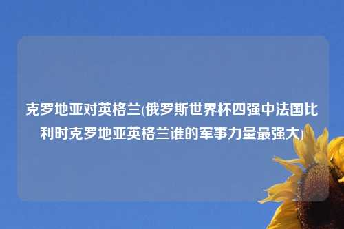 克罗地亚对英格兰(俄罗斯世界杯四强中法国比利时克罗地亚英格兰谁的军事力量最强大)