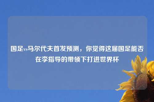 国足vs马尔代夫首发预测，你觉得这届国足能否在李指导的带领下打进世界杯