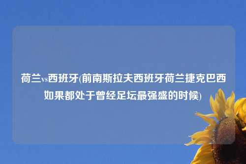 荷兰vs西班牙(前南斯拉夫西班牙荷兰捷克巴西如果都处于曾经足坛最强盛的时候)