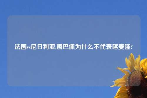 法国vs尼日利亚,姆巴佩为什么不代表喀麦隆?