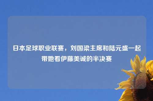 日本足球职业联赛，刘国梁主席和陆元盛一起带她看伊藤美诚的半决赛