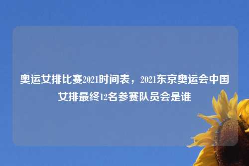 奥运女排比赛2021时间表，2021东京奥运会中国女排最终12名参赛队员会是谁