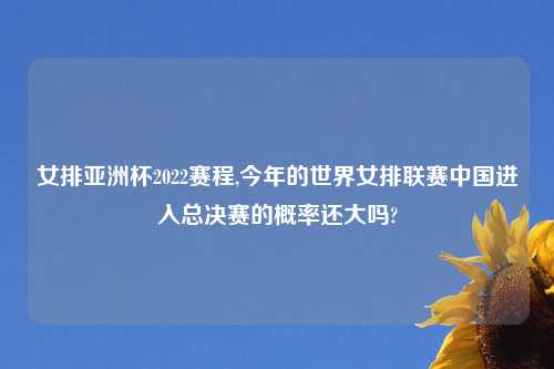 女排亚洲杯2022赛程,今年的世界女排联赛中国进入总决赛的概率还大吗?