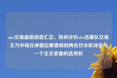 nba交易最新消息汇总，如何评价nba活塞队交易主力中锋庄神德拉蒙德得到两名饮水机球员与一个无关紧要的选秀权