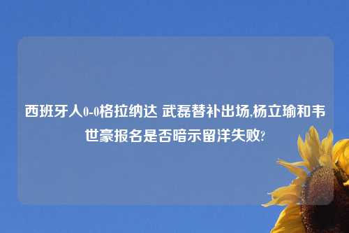 西班牙人0-0格拉纳达 武磊替补出场,杨立瑜和韦世豪报名是否暗示留洋失败?