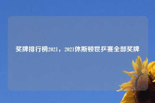 奖牌排行榜2021，2021休斯顿世乒赛全部奖牌