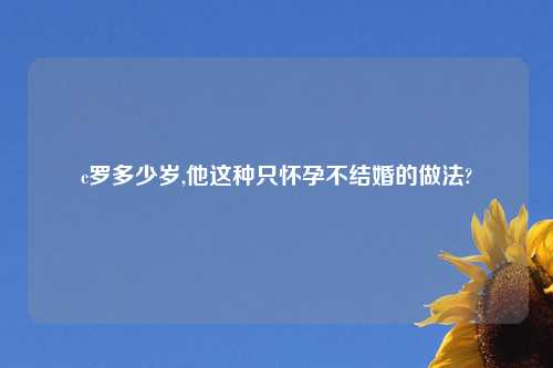 c罗多少岁,他这种只怀孕不结婚的做法?