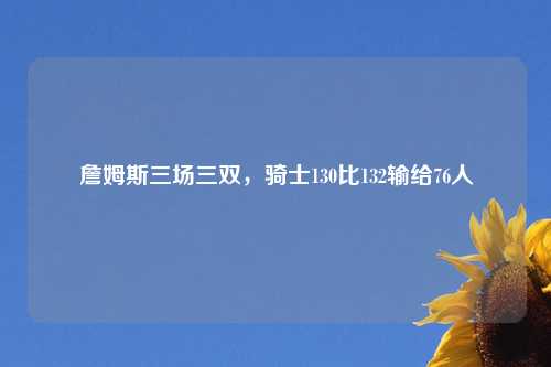 詹姆斯三场三双，骑士130比132输给76人